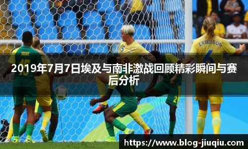 2019年7月7日埃及与南非激战回顾精彩瞬间与赛后分析